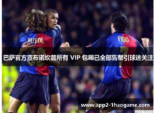 巴萨官方宣布诺坎普所有 VIP 包厢已全部售罄引球迷关注