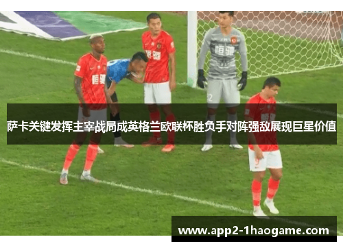 萨卡关键发挥主宰战局成英格兰欧联杯胜负手对阵强敌展现巨星价值