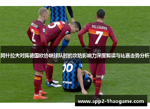 阿什拉夫对阵德国欧协联球队时的攻防影响力深度解读与比赛走势分析