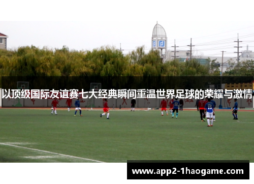以顶级国际友谊赛七大经典瞬间重温世界足球的荣耀与激情 以顶级国际友谊赛七大经典瞬间重温世界足球的荣耀与激情