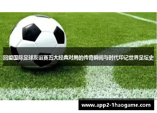 回望国际足球友谊赛五大经典对局的传奇瞬间与时代印记世界足坛史 回望国际足球友谊赛五大经典对局的传奇瞬间与时代印记世界足坛史
