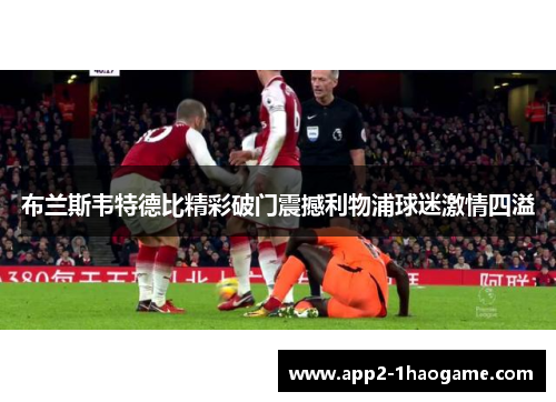 布兰斯韦特德比精彩破门震撼利物浦球迷激情四溢 布兰斯韦特德比精彩破门震撼利物浦球迷激情四溢