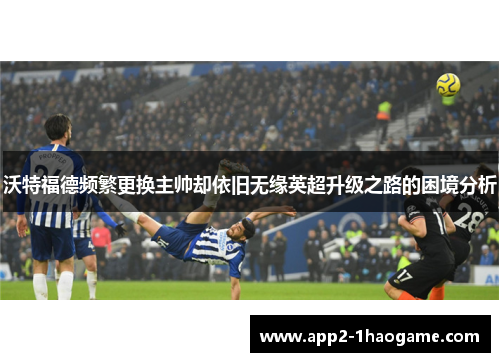 沃特福德频繁更换主帅却依旧无缘英超升级之路的困境分析 沃特福德频繁更换主帅却依旧无缘英超升级之路的困境分析
